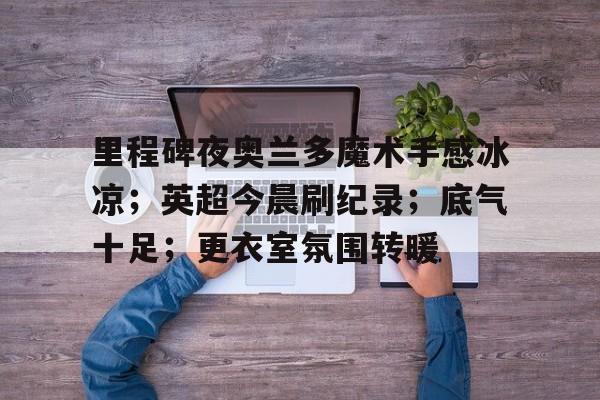 关于里程碑夜奥兰多魔术手感冰凉；英超今晨刷纪录；底气十足；更衣室氛围转暖的信息-华体会APP